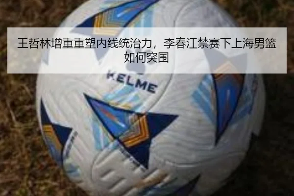 王哲林增重重塑内线统治力，李春江禁赛下上海男篮如何突围