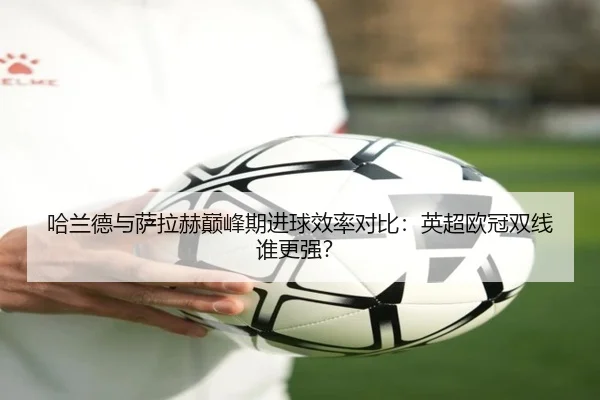 哈兰德与萨拉赫巅峰期进球效率对比：英超欧冠双线谁更强？