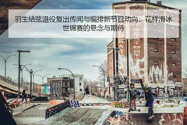 羽生结弦退役复出传闻与编排新节目动向：花样滑冰世锦赛的悬念与期待