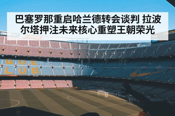 巴塞罗那重启哈兰德转会谈判 拉波尔塔押注未来核心重塑王朝荣光